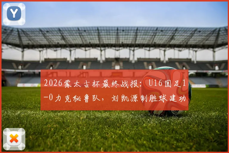 2026蒙太古杯最终战报：U16国足1-0力克秘鲁队，刘凯源制胜球建功，最终位列第七名详解