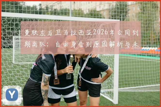 曼联左后卫马拉西亚2026年合同到期离队：自由身告别原因解析与未来去向预测，附其对球队阵容影响分析
