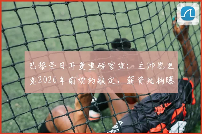 巴黎圣日耳曼重磅官宣：主帅恩里克2026年前续约敲定，薪资结构曝光，收入将超队内所有球星