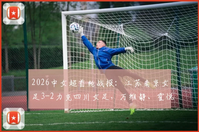 2026中女超首轮战报：江苏南京女足3-2力克四川女足，万维静、霍悦欣破门，附最新积分榜分析