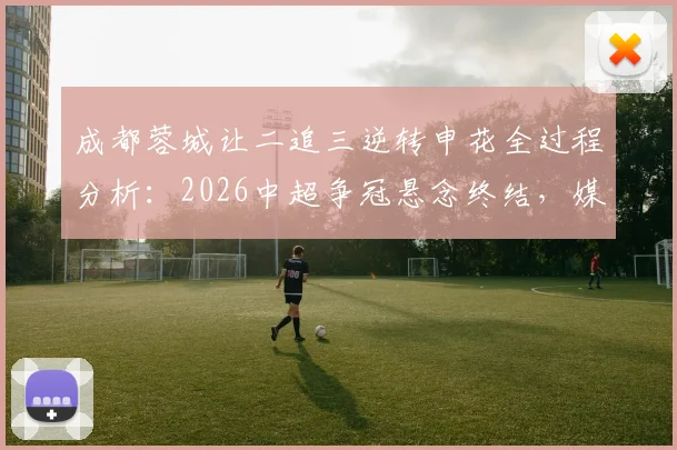 成都蓉城让二追三逆转申花全过程分析：2026中超争冠悬念终结，媒体人热议观点汇总