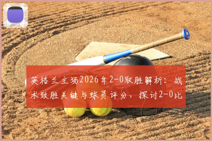 英格兰主场2026年2-0取胜解析：战术致胜关键与球员评分，探讨2-0比分是否真的“稳如泰山”