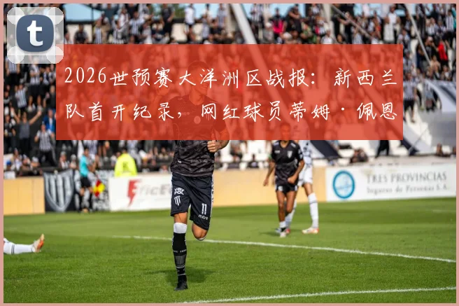 2026世预赛大洋洲区战报：新西兰队首开纪录，网红球员蒂姆·佩恩关键助攻，附球员背景技术解析