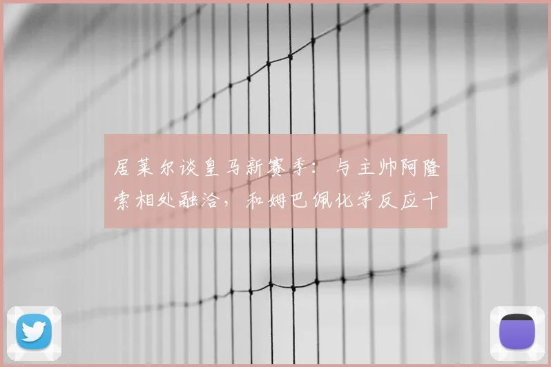 居莱尔谈皇马新赛季：与主帅阿隆索相处融洽，和姆巴佩化学反应十足