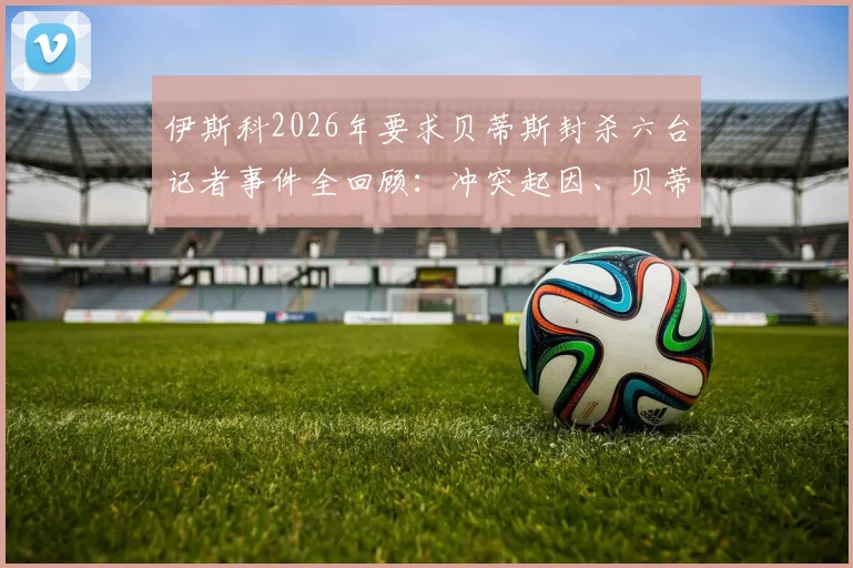 伊斯科2026年要求贝蒂斯封杀六台记者事件全回顾：冲突起因、贝蒂斯态度与行业反思