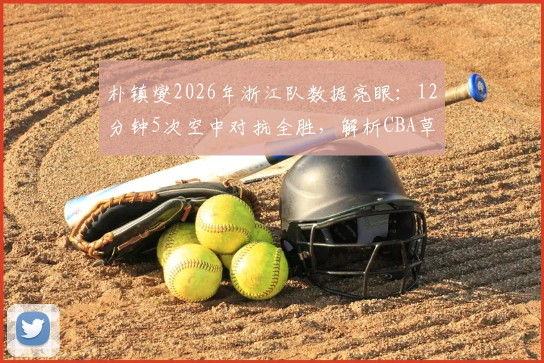 朴镇燮2026年浙江队数据亮眼：12分钟5次空中对抗全胜，解析CBA草根外援逆袭之路与战术价值