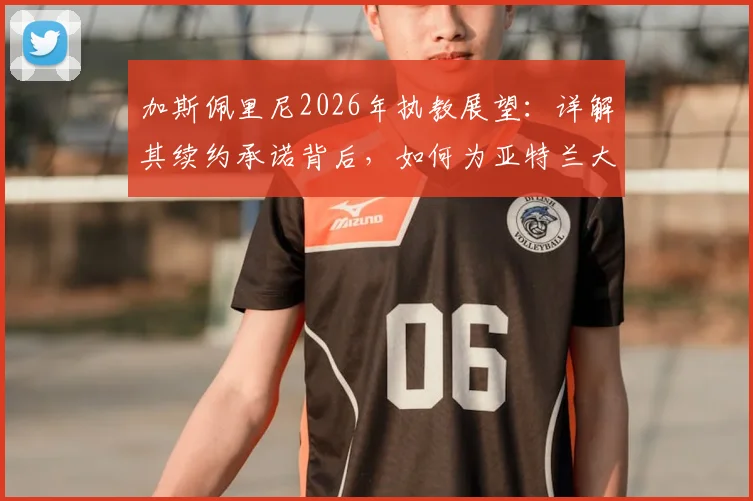 加斯佩里尼2026年执教展望：详解其续约承诺背后，如何为亚特兰大带来新战术与阵容构建蓝图