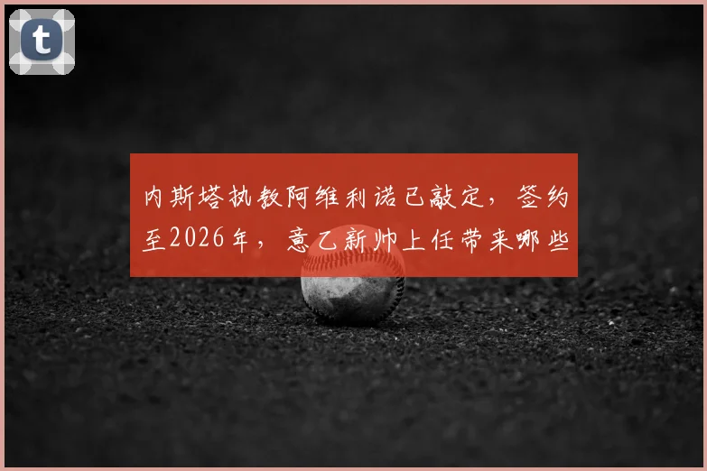 内斯塔执教阿维利诺已敲定，签约至2026年，意乙新帅上任带来哪些变化？
