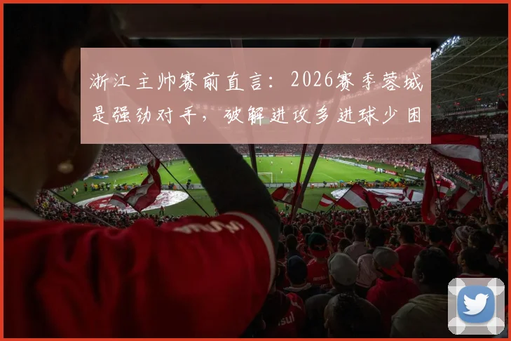 浙江主帅赛前直言：2026赛季蓉城是强劲对手，破解进攻多进球少困局成关键，附战术应对分析