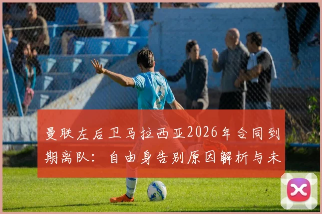 曼联左后卫马拉西亚2026年合同到期离队：自由身告别原因解析与未来去向预测，附其对球队阵容影响分析