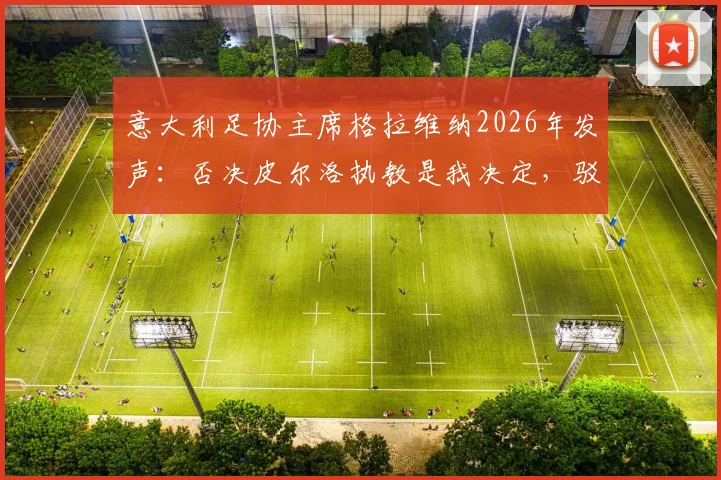 意大利足协主席格拉维纳2026年发声：否决皮尔洛执教是我决定，驳斥谣言还原选帅内幕