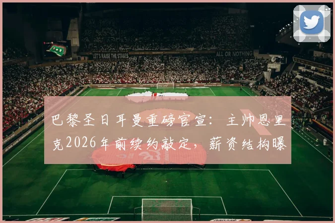 巴黎圣日耳曼重磅官宣：主帅恩里克2026年前续约敲定，薪资结构曝光，收入将超队内所有球星