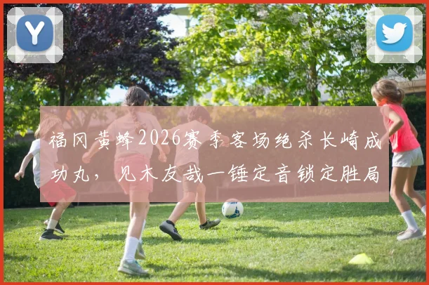 福冈黄蜂2026赛季客场绝杀长崎成功丸，见木友哉一锤定音锁定胜局，日职联战报深度回顾