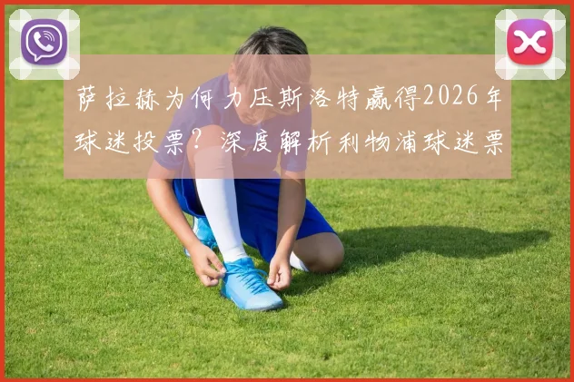 萨拉赫为何力压斯洛特赢得2026年球迷投票？深度解析利物浦球迷票选背后的人气与实力较量