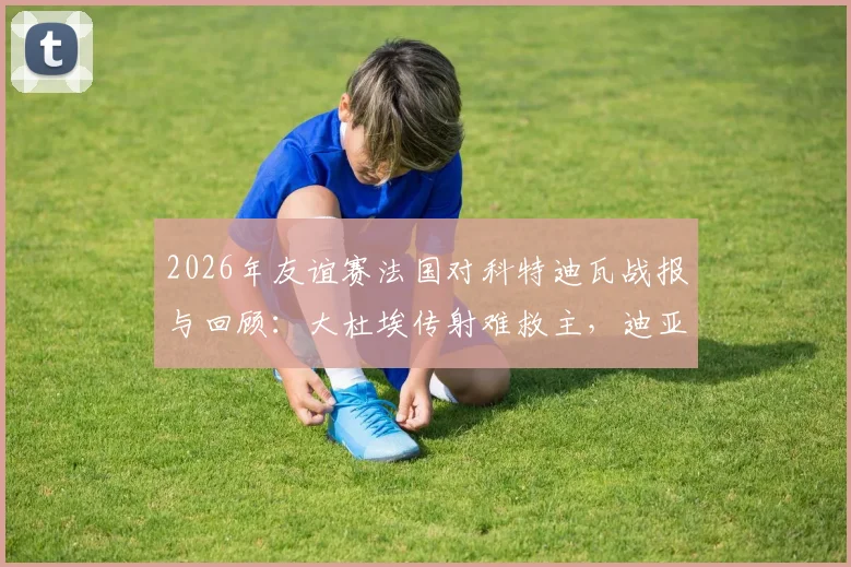2026年友谊赛法国对科特迪瓦战报与回顾：大杜埃传射难救主，迪亚洛制胜助科特迪瓦2-1击败法国