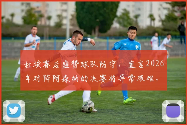 杜埃赛后盛赞球队防守，直言2026年对阵阿森纳的决赛将异常艰难，皇马需做好哪些准备？