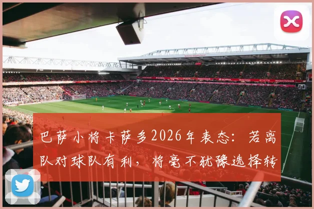 巴萨小将卡萨多2026年表态：若离队对球队有利，将毫不犹豫选择转会，解析其巴萨生涯现状与未来