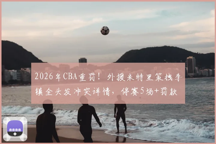 2026年CBA重罚！外援米特里策拽李镇全头发冲突详情，停赛5场+罚款52万引热议