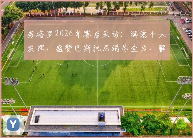劳塔罗2026年赛后采访:满意个人发挥,盛赞巴斯托尼竭尽全力,解析国米本场关键表现