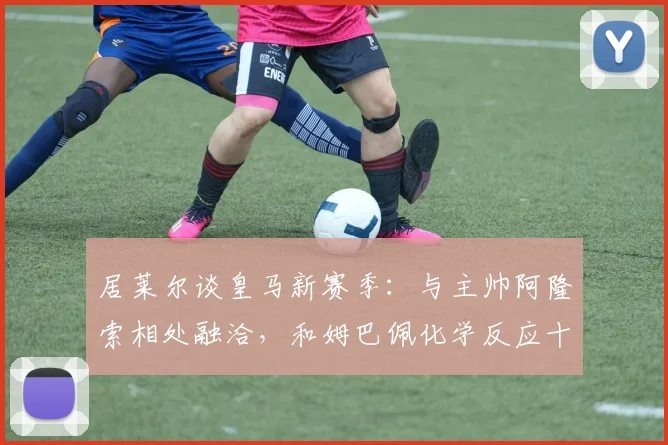 居莱尔谈皇马新赛季：与主帅阿隆索相处融洽，和姆巴佩化学反应十足