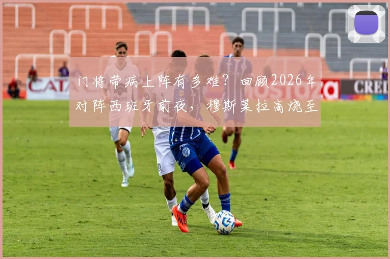 门将带病上阵有多难？回顾2026年对阵西班牙前夜，穆斯莱拉高烧至40-41度，弗兰为何赛后发声力挺