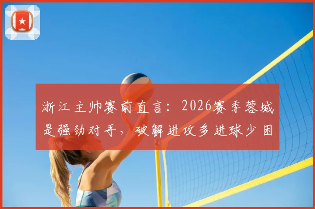 浙江主帅赛前直言：2026赛季蓉城是强劲对手，破解进攻多进球少困局成关键，附战术应对分析