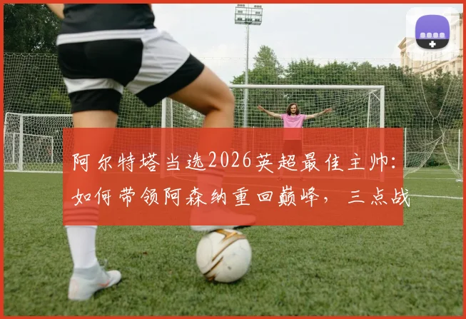阿尔特塔当选2026英超最佳主帅：如何带领阿森纳重回巅峰，三点战术革新是关键