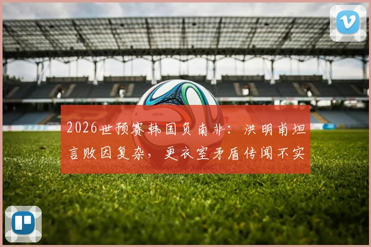 2026世预赛韩国负南非：洪明甫坦言败因复杂，更衣室矛盾传闻不实，战术短板与未来调整方向分析