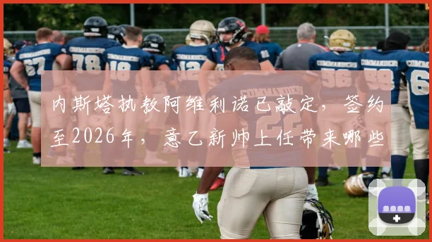内斯塔执教阿维利诺已敲定，签约至2026年，意乙新帅上任带来哪些变化？