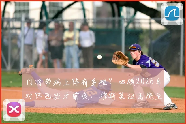 门将带病上阵有多难？回顾2026年对阵西班牙前夜，穆斯莱拉高烧至40-41度，弗兰为何赛后发声力挺