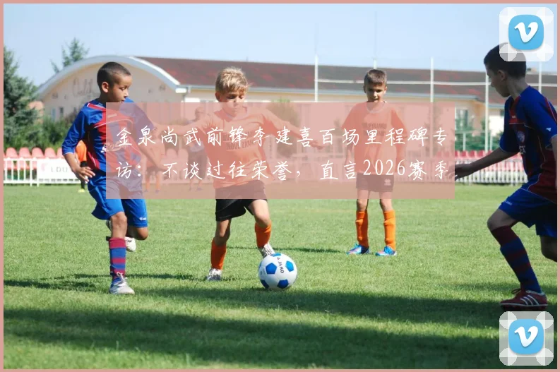 金泉尚武前锋李建喜百场里程碑专访：不谈过往荣誉，直言2026赛季剑指20球制造目标