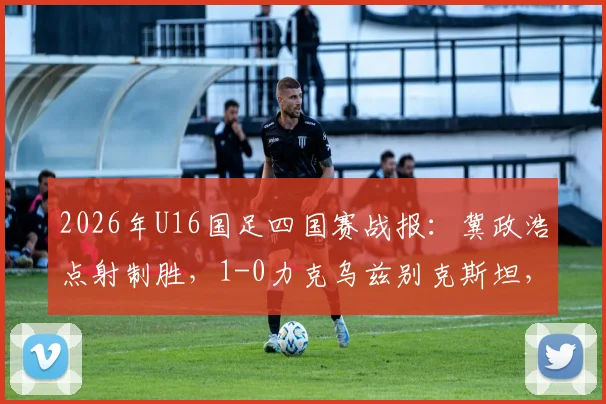 2026年U16国足四国赛战报：冀政浩点射制胜，1-0力克乌兹别克斯坦，附全场战术解析与球员评分一览