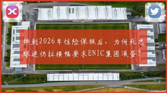 热刺2026年惊险保级后，为何死忠球迷仍拉横幅要求ENIC集团滚蛋？球迷心声与深层矛盾解析