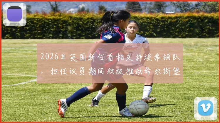 2026年英国新任首相支持埃弗顿队，担任议员期间积极推动希尔斯堡惨案调查工作详情