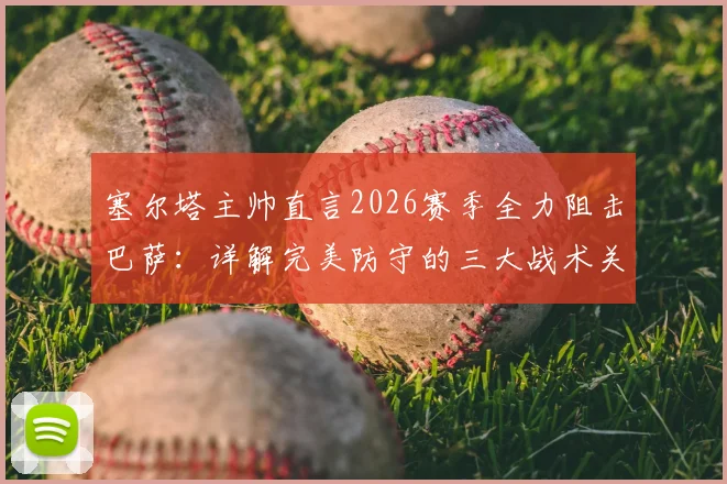 塞尔塔主帅直言2026赛季全力阻击巴萨：详解完美防守的三大战术关键与历史交锋启示