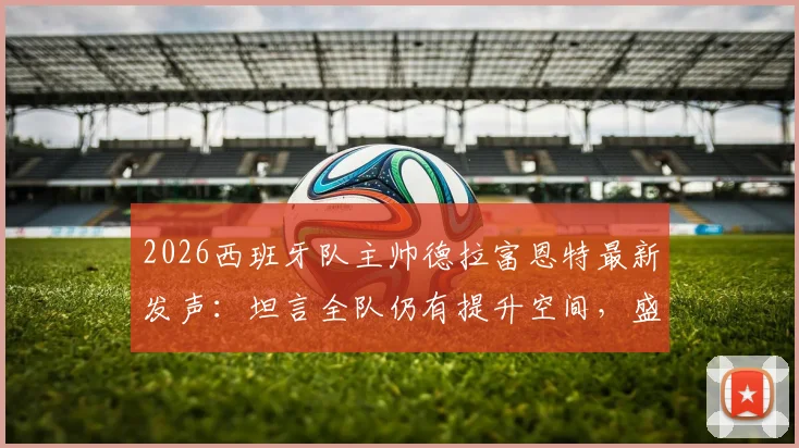 2026西班牙队主帅德拉富恩特最新发声：坦言全队仍有提升空间，盛赞门将乌奈·西蒙刷新零封纪录