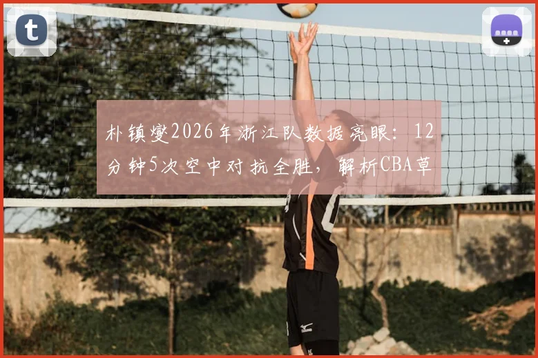 朴镇燮2026年浙江队数据亮眼：12分钟5次空中对抗全胜，解析CBA草根外援逆袭之路与战术价值