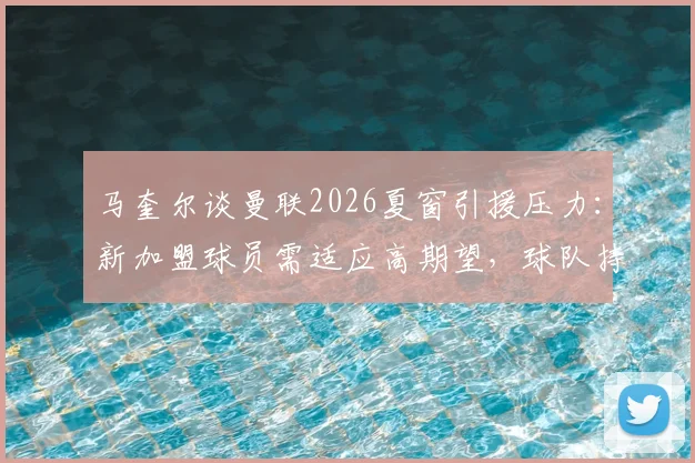 马奎尔谈曼联2026夏窗引援压力：新加盟球员需适应高期望，球队持续补强才能应对多线作战