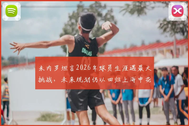 米内罗坦言2026年球员生涯遇最大挑战，未来规划仍以回归上海申花为最终目标