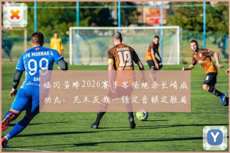 福冈黄蜂2026赛季客场绝杀长崎成功丸，见木友哉一锤定音锁定胜局，日职联战报深度回顾