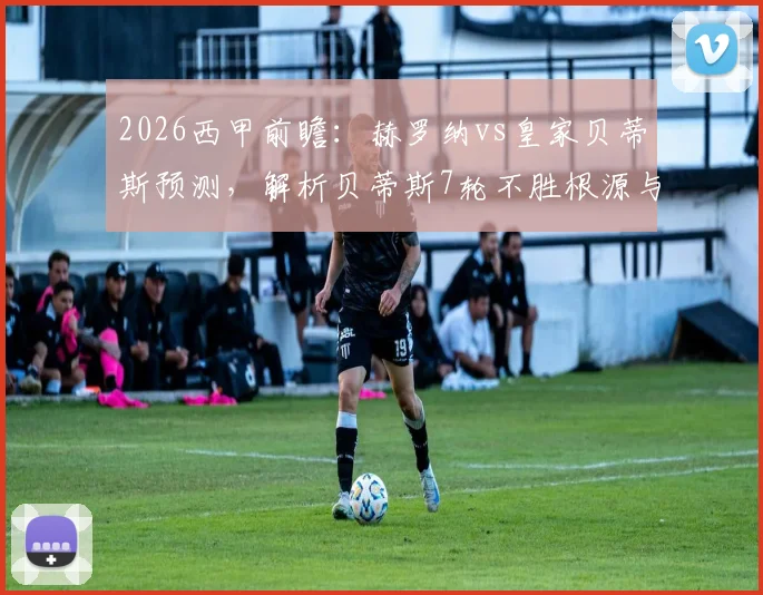 2026西甲前瞻：赫罗纳vs皇家贝蒂斯预测，解析贝蒂斯7轮不胜根源与赫罗纳逼平皇马后战力