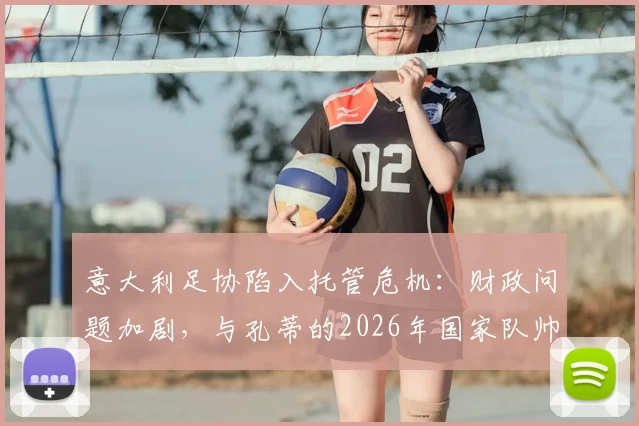 意大利足协陷入托管危机：财政问题加剧，与孔蒂的2026年国家队帅位谈判紧急提速