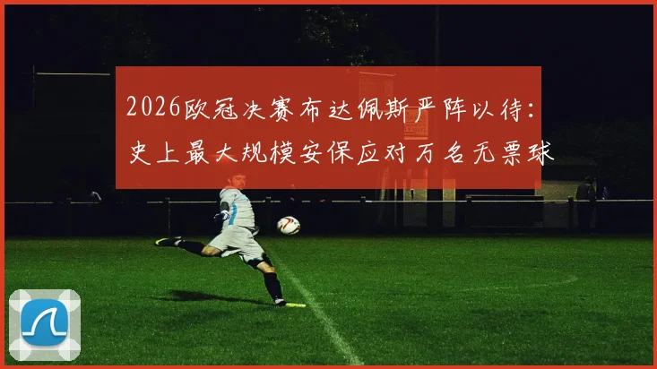 2026欧冠决赛布达佩斯严阵以待：史上最大规模安保应对万名无票球迷涌入风险