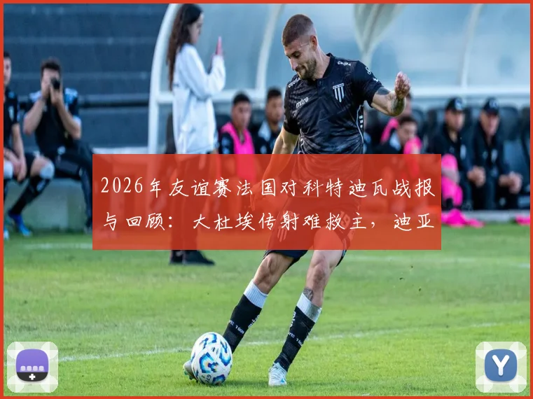 2026年友谊赛法国对科特迪瓦战报与回顾：大杜埃传射难救主，迪亚洛制胜助科特迪瓦2-1击败法国