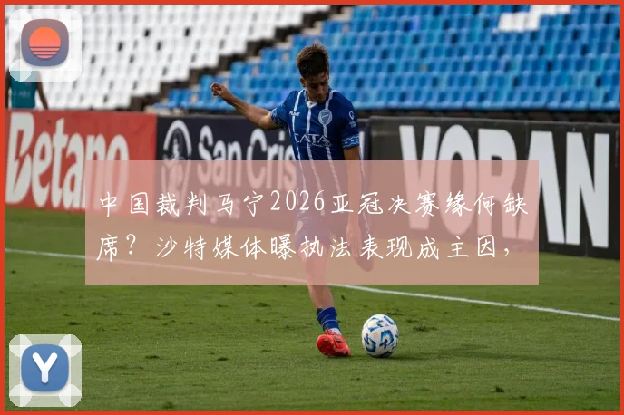 中国裁判马宁2026亚冠决赛缘何缺席？沙特媒体曝执法表现成主因，业内详解评判标准与未来前景