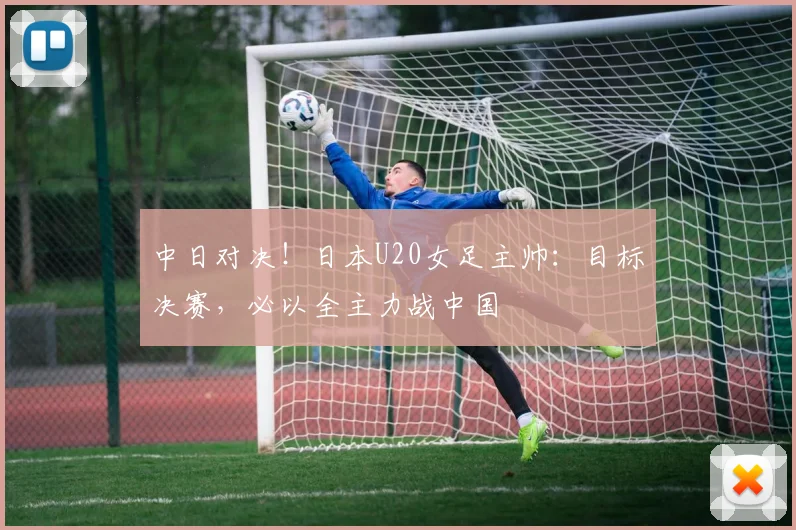中日对决!日本U20女足主帅:目标决赛,必以全主力战中国