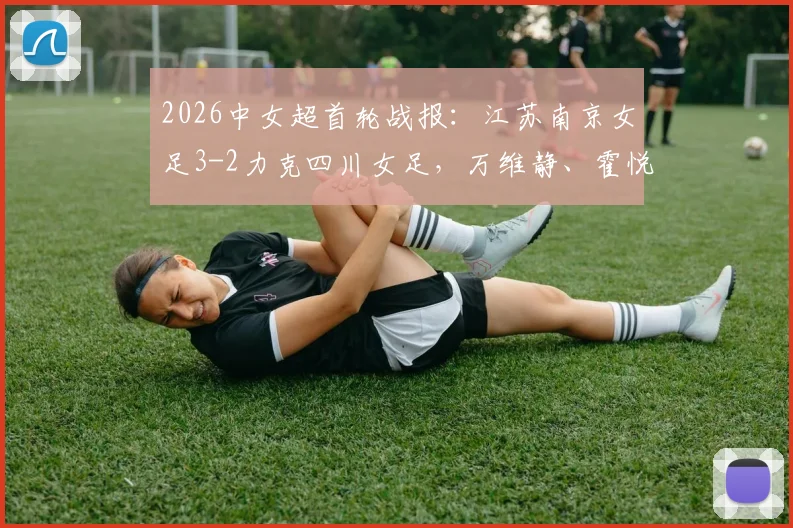 2026中女超首轮战报：江苏南京女足3-2力克四川女足，万维静、霍悦欣破门，附最新积分榜分析