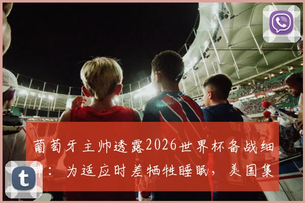 葡萄牙主帅透露2026世界杯备战细节：为适应时差牺牲睡眠，美国集训第二阶段训练全面展开