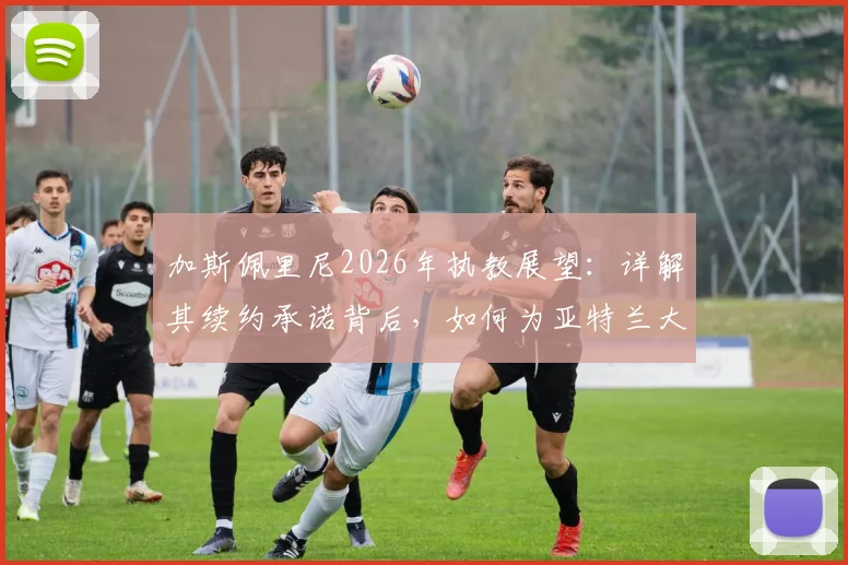 加斯佩里尼2026年执教展望：详解其续约承诺背后，如何为亚特兰大带来新战术与阵容构建蓝图