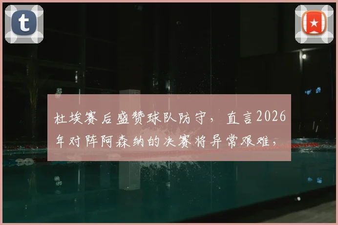 杜埃赛后盛赞球队防守，直言2026年对阵阿森纳的决赛将异常艰难，皇马需做好哪些准备？